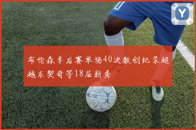 布伦森季后赛单场40次数创纪录超越东契奇等18届新秀