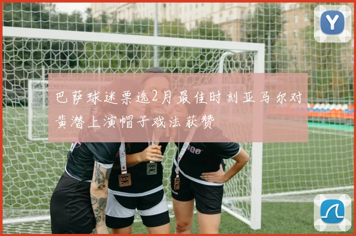 巴萨球迷票选2月最佳时刻亚马尔对黄潜上演帽子戏法获赞
