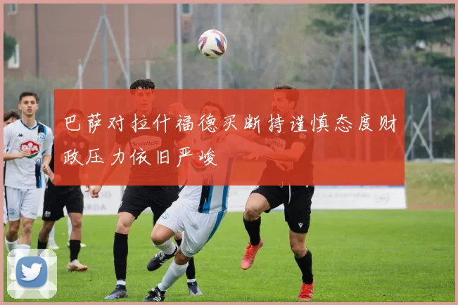 巴萨对拉什福德买断持谨慎态度财政压力依旧严峻