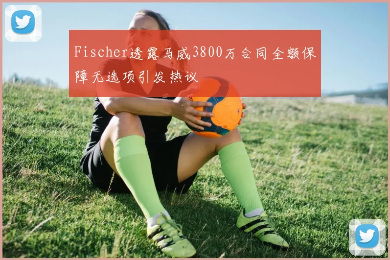Fischer透露马威3800万合同全额保障无选项引发热议