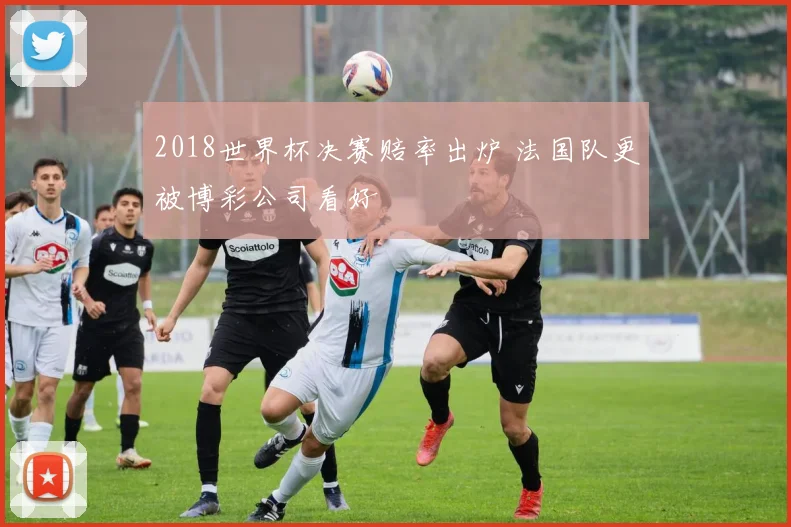 2018世界杯决赛赔率出炉 法国队更被博彩公司看好