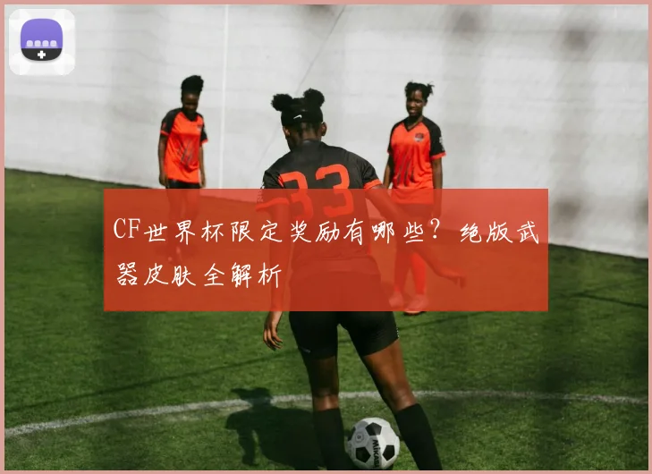 CF世界杯限定奖励有哪些？绝版武器皮肤全解析