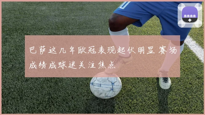 巴萨这几年欧冠表现起伏明显 赛场成绩成球迷关注焦点