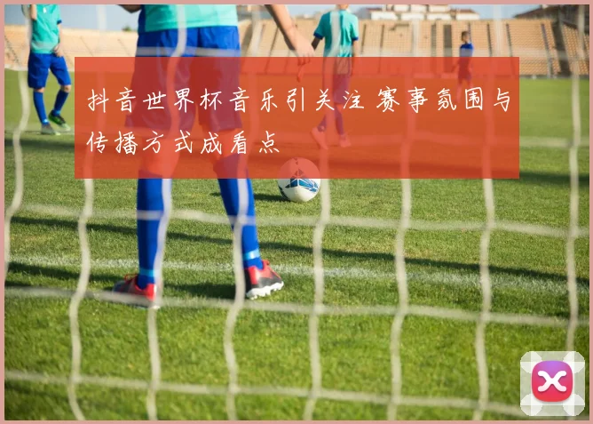 抖音世界杯音乐引关注 赛事氛围与传播方式成看点
